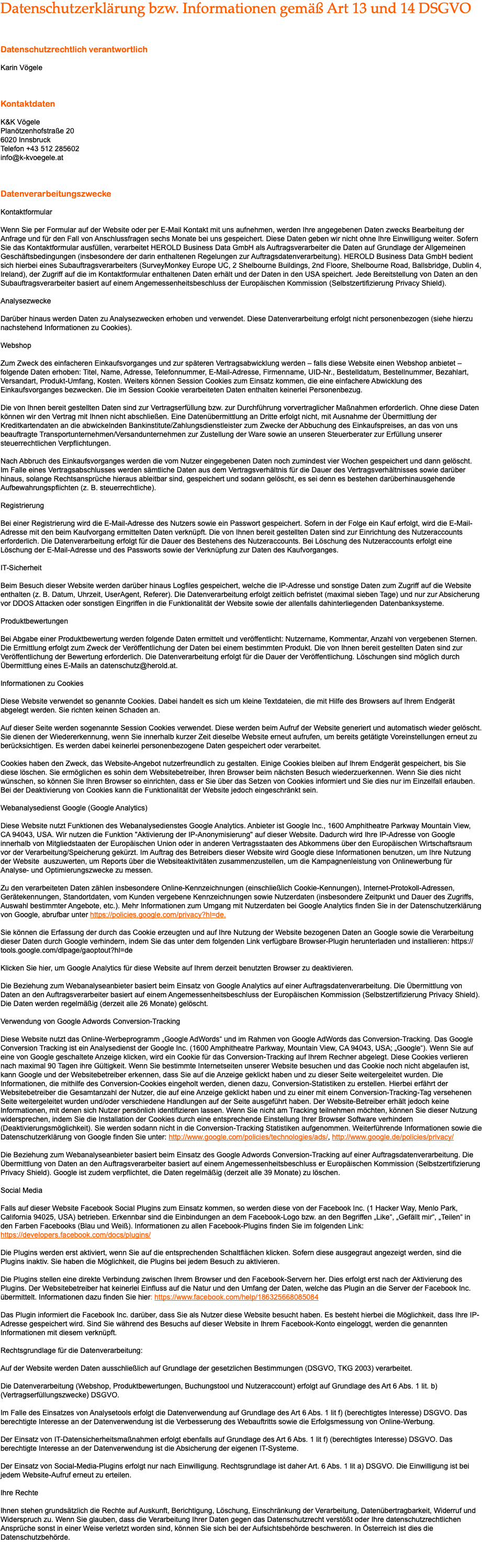 Datenschutzerklärung bzw. Informationen gemäß Art 13 und 14 DSGVO Datenschutzrechtlich verantwortlich Karin Vögele Kontaktdaten K&K Vögele Planötzenhofstraße 20 6020 Innsbruck Telefon +43 512 285602 info@k-kvoegele.at Datenverarbeitungszwecke Kontaktformular Wenn Sie per Formular auf der Website oder per E-Mail Kontakt mit uns aufnehmen, werden Ihre angegebenen Daten zwecks Bearbeitung der Anfrage und für den Fall von Anschlussfragen sechs Monate bei uns gespeichert. Diese Daten geben wir nicht ohne Ihre Einwilligung weiter. Sofern Sie das Kontaktformular ausfüllen, verarbeitet HEROLD Business Data GmbH als Auftragsverarbeiter die Daten auf Grundlage der Allgemeinen Geschäftsbedingungen (insbesondere der darin enthaltenen Regelungen zur Auftragsdatenverarbeitung). HEROLD Business Data GmbH bedient sich hierbei eines Subauftragsverarbeiters (SurveyMonkey Europe UC, 2 Shelbourne Buildings, 2nd Floore, Shelbourne Road, Ballsbridge, Dublin 4, Ireland), der Zugriff auf die im Kontaktformular enthaltenen Daten erhält und der Daten in den USA speichert. Jede Bereitstellung von Daten an den Subauftragsverarbeiter basiert auf einem Angemessenheitsbeschluss der Europäischen Kommission (Selbstzertifizierung Privacy Shield). Analysezwecke Darüber hinaus werden Daten zu Analysezwecken erhoben und verwendet. Diese Datenverarbeitung erfolgt nicht personenbezogen (siehe hierzu nachstehend Informationen zu Cookies). Webshop Zum Zweck des einfacheren Einkaufsvorganges und zur späteren Vertragsabwicklung werden – falls diese Website einen Webshop anbietet – folgende Daten erhoben: Titel, Name, Adresse, Telefonnummer, E-Mail-Adresse, Firmenname, UID-Nr., Bestelldatum, Bestellnummer, Bezahlart, Versandart, Produkt-Umfang, Kosten. Weiters können Session Cookies zum Einsatz kommen, die eine einfachere Abwicklung des Einkaufsvorganges bezwecken. Die im Session Cookie verarbeiteten Daten enthalten keinerlei Personenbezug. Die von Ihnen bereit gestellten Daten sind zur Vertragserfüllung bzw. zur Durchführung vorvertraglicher Maßnahmen erforderlich. Ohne diese Daten können wir den Vertrag mit Ihnen nicht abschließen. Eine Datenübermittlung an Dritte erfolgt nicht, mit Ausnahme der Übermittlung der Kreditkartendaten an die abwickelnden Bankinstitute/Zahlungsdienstleister zum Zwecke der Abbuchung des Einkaufspreises, an das von uns beauftragte Transportunternehmen/Versandunternehmen zur Zustellung der Ware sowie an unseren Steuerberater zur Erfüllung unserer steuerrechtlichen Verpflichtungen. Nach Abbruch des Einkaufsvorganges werden die vom Nutzer eingegebenen Daten noch zumindest vier Wochen gespeichert und dann gelöscht. Im Falle eines Vertragsabschlusses werden sämtliche Daten aus dem Vertragsverhältnis für die Dauer des Vertragsverhältnisses sowie darüber hinaus, solange Rechtsansprüche hieraus ableitbar sind, gespeichert und sodann gelöscht, es sei denn es bestehen darüberhinausgehende Aufbewahrungspflichten (z. B. steuerrechtliche). Registrierung Bei einer Registrierung wird die E-Mail-Adresse des Nutzers sowie ein Passwort gespeichert. Sofern in der Folge ein Kauf erfolgt, wird die E-Mail-Adresse mit den beim Kaufvorgang ermittelten Daten verknüpft. Die von Ihnen bereit gestellten Daten sind zur Einrichtung des Nutzeraccounts erforderlich. Die Datenverarbeitung erfolgt für die Dauer des Bestehens des Nutzeraccounts. Bei Löschung des Nutzeraccounts erfolgt eine Löschung der E-Mail-Adresse und des Passworts sowie der Verknüpfung zur Daten des Kaufvorganges. IT-Sicherheit Beim Besuch dieser Website werden darüber hinaus Logfiles gespeichert, welche die IP-Adresse und sonstige Daten zum Zugriff auf die Website enthalten (z. B. Datum, Uhrzeit, UserAgent, Referer). Die Datenverarbeitung erfolgt zeitlich befristet (maximal sieben Tage) und nur zur Absicherung vor DDOS Attacken oder sonstigen Eingriffen in die Funktionalität der Website sowie der allenfalls dahinterliegenden Datenbanksysteme. Produktbewertungen Bei Abgabe einer Produktbewertung werden folgende Daten ermittelt und veröffentlicht: Nutzername, Kommentar, Anzahl von vergebenen Sternen. Die Ermittlung erfolgt zum Zweck der Veröffentlichung der Daten bei einem bestimmten Produkt. Die von Ihnen bereit gestellten Daten sind zur Veröffentlichung der Bewertung erforderlich. Die Datenverarbeitung erfolgt für die Dauer der Veröffentlichung. Löschungen sind möglich durch Übermittlung eines E-Mails an datenschutz@herold.at. Informationen zu Cookies Diese Website verwendet so genannte Cookies. Dabei handelt es sich um kleine Textdateien, die mit Hilfe des Browsers auf Ihrem Endgerät abgelegt werden. Sie richten keinen Schaden an. Auf dieser Seite werden sogenannte Session Cookies verwendet. Diese werden beim Aufruf der Website generiert und automatisch wieder gelöscht. Sie dienen der Wiedererkennung, wenn Sie innerhalb kurzer Zeit dieselbe Website erneut aufrufen, um bereits getätigte Voreinstellungen erneut zu berücksichtigen. Es werden dabei keinerlei personenbezogene Daten gespeichert oder verarbeitet. Cookies haben den Zweck, das Website-Angebot nutzerfreundlich zu gestalten. Einige Cookies bleiben auf Ihrem Endgerät gespeichert, bis Sie diese löschen. Sie ermöglichen es sohin dem Websitebetreiber, Ihren Browser beim nächsten Besuch wiederzuerkennen. Wenn Sie dies nicht wünschen, so können Sie Ihren Browser so einrichten, dass er Sie über das Setzen von Cookies informiert und Sie dies nur im Einzelfall erlauben. Bei der Deaktivierung von Cookies kann die Funktionalität der Website jedoch eingeschränkt sein. Webanalysedienst Google (Google Analytics) Diese Website nutzt Funktionen des Webanalysedienstes Google Analytics. Anbieter ist Google Inc., 1600 Amphitheatre Parkway Mountain View, CA 94043, USA. Wir nutzen die Funktion "Aktivierung der IP-Anonymisierung" auf dieser Website. Dadurch wird Ihre IP-Adresse von Google innerhalb von Mitgliedstaaten der Europäischen Union oder in anderen Vertragsstaaten des Abkommens über den Europäischen Wirtschaftsraum vor der Verarbeitung/Speicherung gekürzt. Im Auftrag des Betreibers dieser Website wird Google diese Informationen benutzen, um Ihre Nutzung der Website auszuwerten, um Reports über die Websiteaktivitäten zusammenzustellen, um die Kampagnenleistung von Onlinewerbung für Analyse- und Optimierungszwecke zu messen. Zu den verarbeiteten Daten zählen insbesondere Online-Kennzeichnungen (einschließlich Cookie-Kennungen), Internet-Protokoll-Adressen, Gerätekennungen, Standortdaten, vom Kunden vergebene Kennzeichnungen sowie Nutzerdaten (insbesondere Zeitpunkt und Dauer des Zugriffs, Auswahl bestimmter Angebote, etc.). Mehr Informationen zum Umgang mit Nutzerdaten bei Google Analytics finden Sie in der Datenschutzerklärung von Google, abrufbar unter https://policies.google.com/privacy?hl=de. Sie können die Erfassung der durch das Cookie erzeugten und auf Ihre Nutzung der Website bezogenen Daten an Google sowie die Verarbeitung dieser Daten durch Google verhindern, indem Sie das unter dem folgenden Link verfügbare Browser-Plugin herunterladen und installieren: https://tools.google.com/dlpage/gaoptout?hl=de Klicken Sie hier, um Google Analytics für diese Website auf Ihrem derzeit benutzten Browser zu deaktivieren. Die Beziehung zum Webanalyseanbieter basiert beim Einsatz von Google Analytics auf einer Auftragsdatenverarbeitung. Die Übermittlung von Daten an den Auftragsverarbeiter basiert auf einem Angemessenheitsbeschluss der Europäischen Kommission (Selbstzertifizierung Privacy Shield). Die Daten werden regelmäßig (derzeit alle 26 Monate) gelöscht. Verwendung von Google Adwords Conversion-Tracking Diese Website nutzt das Online-Werbeprogramm „Google AdWords“ und im Rahmen von Google AdWords das Conversion-Tracking. Das Google Conversion Tracking ist ein Analysedienst der Google Inc. (1600 Amphitheatre Parkway, Mountain View, CA 94043, USA; „Google“). Wenn Sie auf eine von Google geschaltete Anzeige klicken, wird ein Cookie für das Conversion-Tracking auf Ihrem Rechner abgelegt. Diese Cookies verlieren nach maximal 90 Tagen ihre Gültigkeit. Wenn Sie bestimmte Internetseiten unserer Website besuchen und das Cookie noch nicht abgelaufen ist, kann Google und der Websitebetreiber erkennen, dass Sie auf die Anzeige geklickt haben und zu dieser Seite weitergeleitet wurden. Die Informationen, die mithilfe des Conversion-Cookies eingeholt werden, dienen dazu, Conversion-Statistiken zu erstellen. Hierbei erfährt der Websitebetreiber die Gesamtanzahl der Nutzer, die auf eine Anzeige geklickt haben und zu einer mit einem Conversion-Tracking-Tag versehenen Seite weitergeleitet wurden und/oder verschiedene Handlungen auf der Seite ausgeführt haben. Der Website-Betreiber erhält jedoch keine Informationen, mit denen sich Nutzer persönlich identifizieren lassen. Wenn Sie nicht am Tracking teilnehmen möchten, können Sie dieser Nutzung widersprechen, indem Sie die Installation der Cookies durch eine entsprechende Einstellung Ihrer Browser Software verhindern (Deaktivierungsmöglichkeit). Sie werden sodann nicht in die Conversion-Tracking Statistiken aufgenommen. Weiterführende Informationen sowie die Datenschutzerklärung von Google finden Sie unter: http://www.google.com/policies/technologies/ads/, http://www.google.de/policies/privacy/ Die Beziehung zum Webanalyseanbieter basiert beim Einsatz des Google Adwords Conversion-Tracking auf einer Auftragsdatenverarbeitung. Die Übermittlung von Daten an den Auftragsverarbeiter basiert auf einem Angemessenheitsbeschluss er Europäischen Kommission (Selbstzertifizierung Privacy Shield). Google ist zudem verpflichtet, die Daten regelmäßig (derzeit alle 39 Monate) zu löschen. Social Media Falls auf dieser Website Facebook Social Plugins zum Einsatz kommen, so werden diese von der Facebook Inc. (1 Hacker Way, Menlo Park, California 94025, USA) betrieben. Erkennbar sind die Einbindungen an dem Facebook-Logo bzw. an den Begriffen „Like“, „Gefällt mir“, „Teilen“ in den Farben Facebooks (Blau und Weiß). Informationen zu allen Facebook-Plugins finden Sie im folgenden Link: https://developers.facebook.com/docs/plugins/ Die Plugins werden erst aktiviert, wenn Sie auf die entsprechenden Schaltflächen klicken. Sofern diese ausgegraut angezeigt werden, sind die Plugins inaktiv. Sie haben die Möglichkeit, die Plugins bei jedem Besuch zu aktivieren. Die Plugins stellen eine direkte Verbindung zwischen Ihrem Browser und den Facebook-Servern her. Dies erfolgt erst nach der Aktivierung des Plugins. Der Websitebetreiber hat keinerlei Einfluss auf die Natur und den Umfang der Daten, welche das Plugin an die Server der Facebook Inc. übermittelt. Informationen dazu finden Sie hier: https://www.facebook.com/help/186325668085084 Das Plugin informiert die Facebook Inc. darüber, dass Sie als Nutzer diese Website besucht haben. Es besteht hierbei die Möglichkeit, dass Ihre IP-Adresse gespeichert wird. Sind Sie während des Besuchs auf dieser Website in Ihrem Facebook-Konto eingeloggt, werden die genannten Informationen mit diesem verknüpft. Rechtsgrundlage für die Datenverarbeitung: Auf der Website werden Daten ausschließlich auf Grundlage der gesetzlichen Bestimmungen (DSGVO, TKG 2003) verarbeitet. Die Datenverarbeitung (Webshop, Produktbewertungen, Buchungstool und Nutzeraccount) erfolgt auf Grundlage des Art 6 Abs. 1 lit. b) (Vertragserfüllungszwecke) DSGVO. Im Falle des Einsatzes von Analysetools erfolgt die Datenverwendung auf Grundlage des Art 6 Abs. 1 lit f) (berechtigtes Interesse) DSGVO. Das berechtigte Interesse an der Datenverwendung ist die Verbesserung des Webauftritts sowie die Erfolgsmessung von Online-Werbung. Der Einsatz von IT-Datensicherheitsmaßnahmen erfolgt ebenfalls auf Grundlage des Art 6 Abs. 1 lit f) (berechtigtes Interesse) DSGVO. Das berechtigte Interesse an der Datenverwendung ist die Absicherung der eigenen IT-Systeme. Der Einsatz von Social-Media-Plugins erfolgt nur nach Einwilligung. Rechtsgrundlage ist daher Art. 6 Abs. 1 lit a) DSGVO. Die Einwilligung ist bei jedem Website-Aufruf erneut zu erteilen. Ihre Rechte Ihnen stehen grundsätzlich die Rechte auf Auskunft, Berichtigung, Löschung, Einschränkung der Verarbeitung, Datenübertragbarkeit, Widerruf und Widerspruch zu. Wenn Sie glauben, dass die Verarbeitung Ihrer Daten gegen das Datenschutzrecht verstößt oder Ihre datenschutzrechtlichen Ansprüche sonst in einer Weise verletzt worden sind, können Sie sich bei der Aufsichtsbehörde beschweren. In Österreich ist dies die Datenschutzbehörde. 